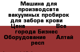 Машина для производсвта вакуумных пробирок для забора крови › Цена ­ 1 000 000 - Все города Бизнес » Оборудование   . Алтай респ.